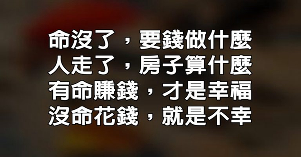 命沒了，要錢做什麼；人走了，房子算什麼？有命賺錢，才是幸福；沒命花錢，就是不幸