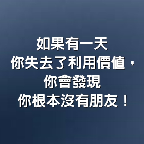 如果有一天，你失去了利用價值，你會發現你根本沒有朋友