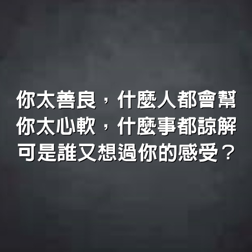 你太善良，什麼人都會幫，你太心軟，什麼事都諒解，可是誰又想過你的感受？