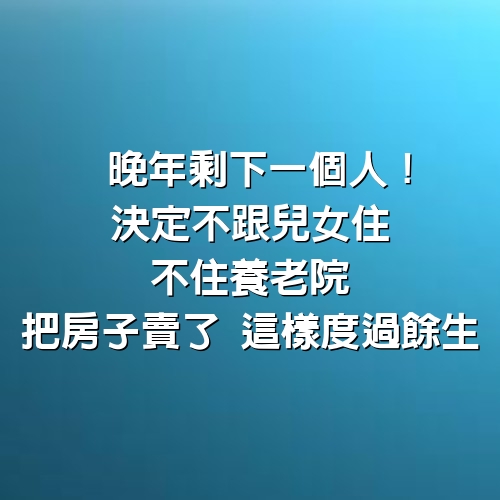 晚年剩下一個人！65歲阿姨決定「不跟兒女住、不住養老院」　把房子賣了「這樣度過餘生」