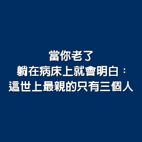 當你老了，躺在病床上就會明白：這世上最親的，只有三個人