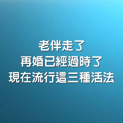 老伴走了，再婚已經過時了，現在流行這3種活法