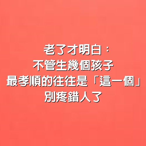 老了才明白：不管生幾個孩子，最孝順的往往是「這一個」別疼錯人了