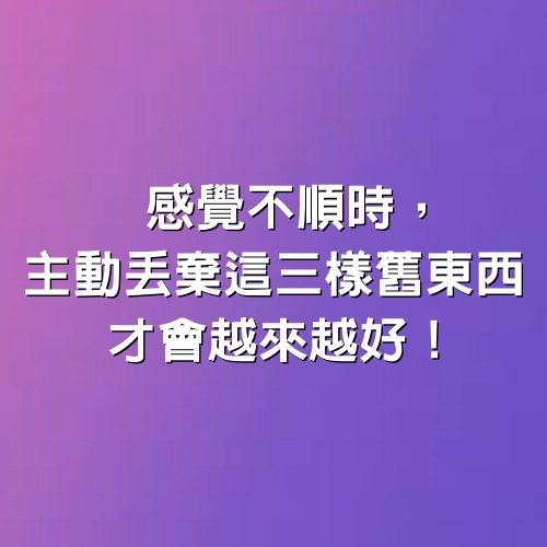 感覺不順時，主動丟棄這三樣舊東西，才會越來越好！