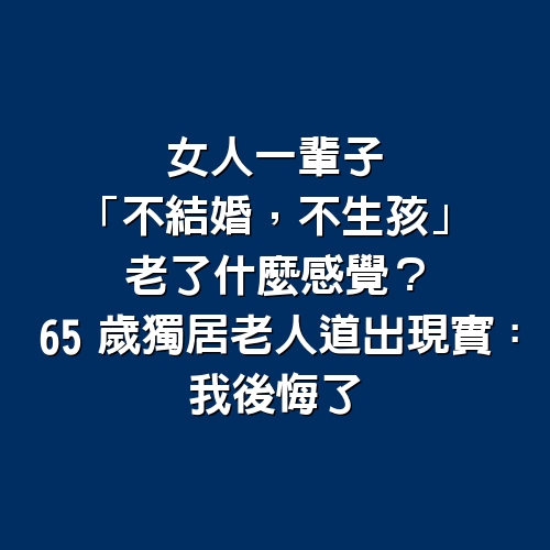 女人一輩子「不結婚，不生孩」老了什麼感覺？65歲獨居老人道出現實：我後悔了