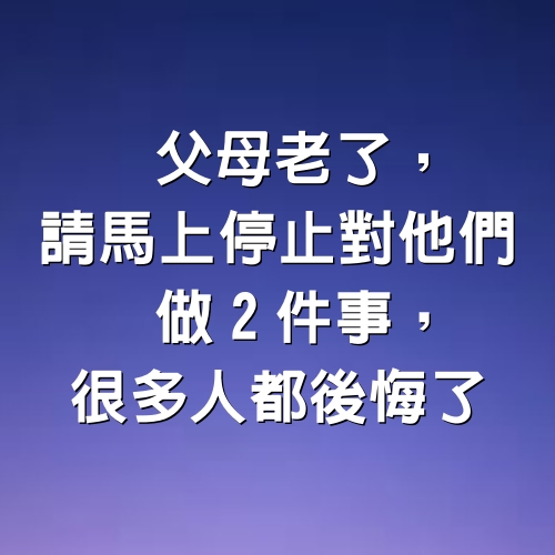 父母老了，請馬上停止對他們做2件事，很多人都後悔了