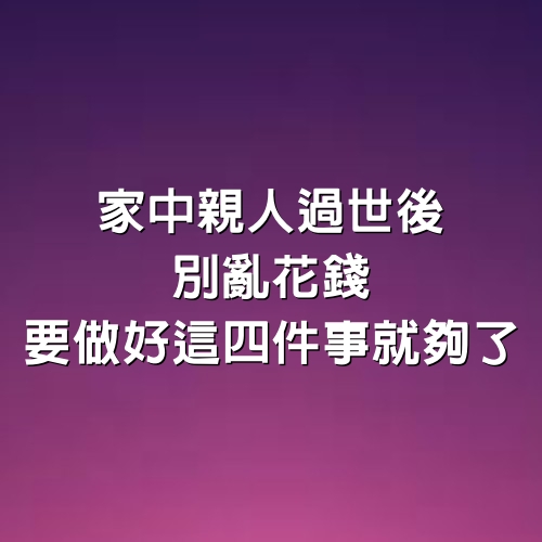 家中親人過世後，別亂花錢，要做好這四件事就夠了