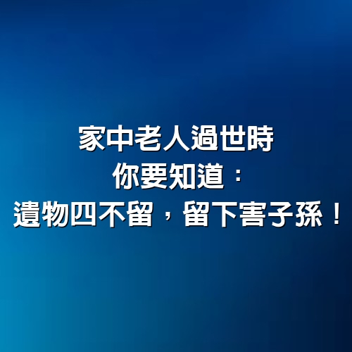 家中老人過世時，你要知道：遺物四不留，留下害子孫！