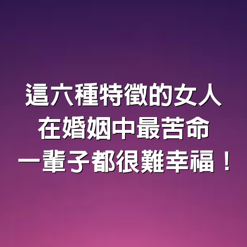 這六種特徵的女人，在婚姻中最苦命，一輩子都很難幸福！