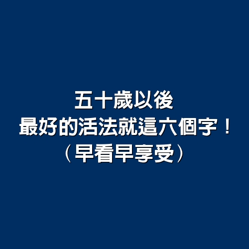 五十歲以後，最好的活法就這6個字！！（早看早享受）