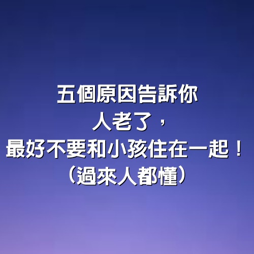 5個原因告訴你人老了，最好不要和小孩住在一起！(過來人都懂)