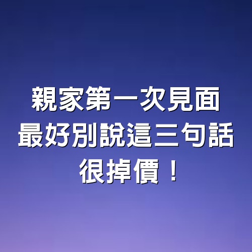 親家第一次見面，最好別說這3句話，很掉價！