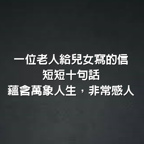 一位老人給兒女寫的信，短短10句話，蘊含萬象人生，非常感人