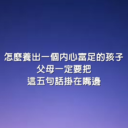 怎麼養出一個內心富足的孩子，父母一定要把這5句話掛在嘴邊