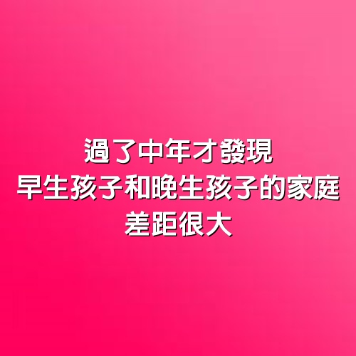 過了中年才發現，早生孩子和晚生孩子的家庭，差距很大