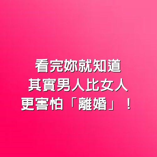 看完妳就知道，其實男人比女人更害怕「離婚」！