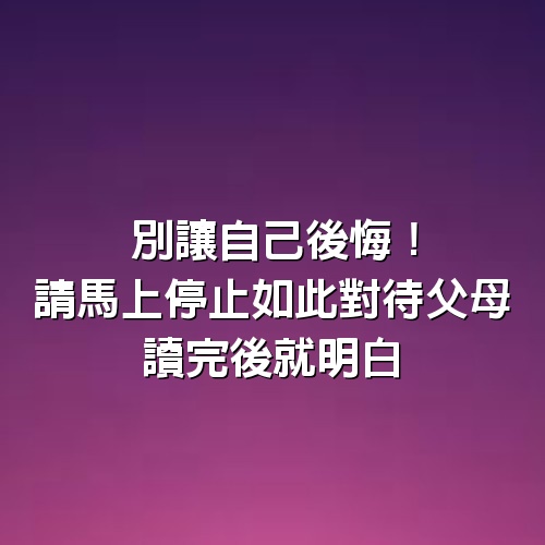 別讓自己後悔！請馬上停止如此對待父母，讀完後就明白