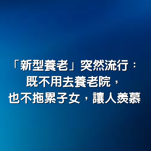 「新型養老」突然流行：既不用去養老院，也不拖累子女，讓人羨慕