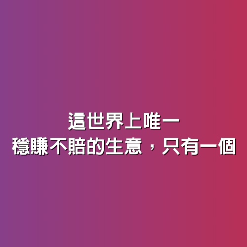 這世界上唯一穩賺不賠的生意，只有一個