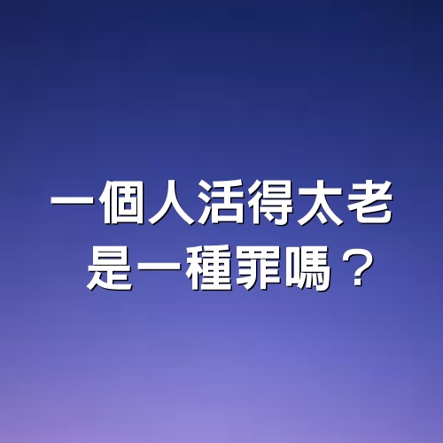 一個人活得太老，是一種罪嗎？ ！