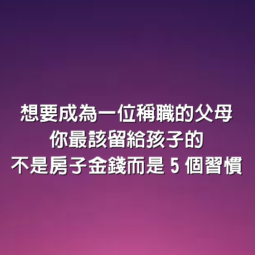 想要成為一位稱職的父母，你最該留給孩子的不是房子、金錢，而是5個習慣