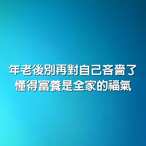 年老後別再對自己吝嗇了，懂得富養，是全家的福氣