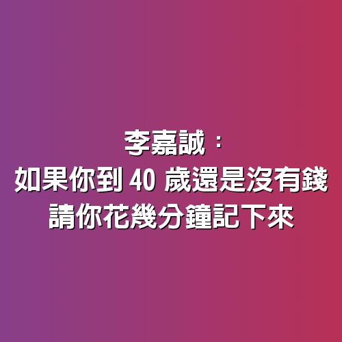 李嘉誠：如果你到40歲還是沒有錢，請你花幾分鐘記下來