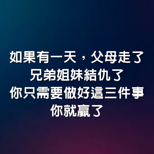 如果有一天，父母走了，兄弟姐妹結仇了，你只需要做好這3件事，你就贏了，建議50歲以上的都看看